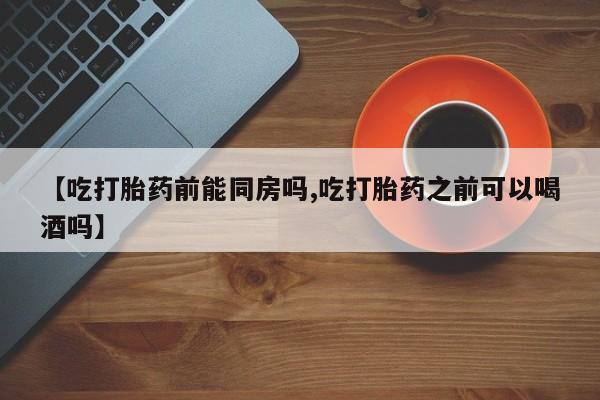 网上打胎药专卖微信【吃打胎药前能同房吗,吃打胎药之前可以喝酒吗】