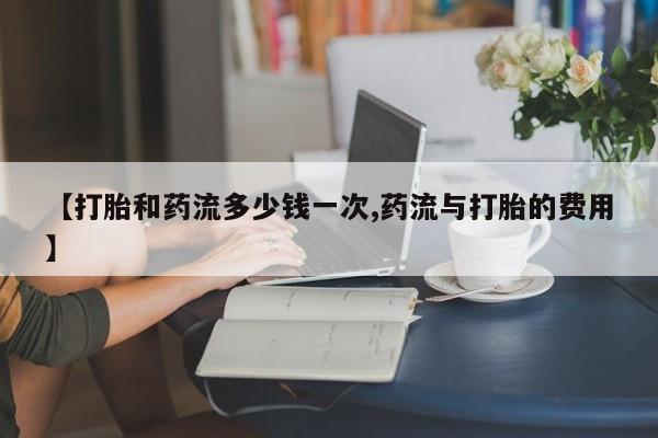 网上打胎药专卖微信【打胎和药流多少钱一次,药流与打胎的费用】