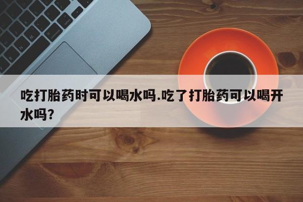 网上打胎药专卖微信吃打胎药时可以喝水吗.吃了打胎药可以喝开水吗？