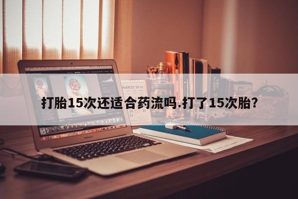 网上打胎药专卖微信打胎15次还适合药流吗.打了15次胎？
