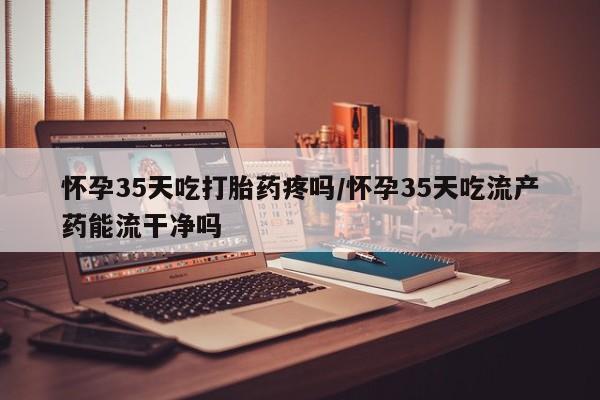 网上打胎药专卖微信怀孕35天吃打胎药疼吗/怀孕35天吃流产药能流干净吗