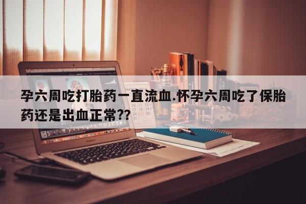 网上打胎药专卖微信孕六周吃打胎药一直流血.怀孕六周吃了保胎药还是出血正常?？