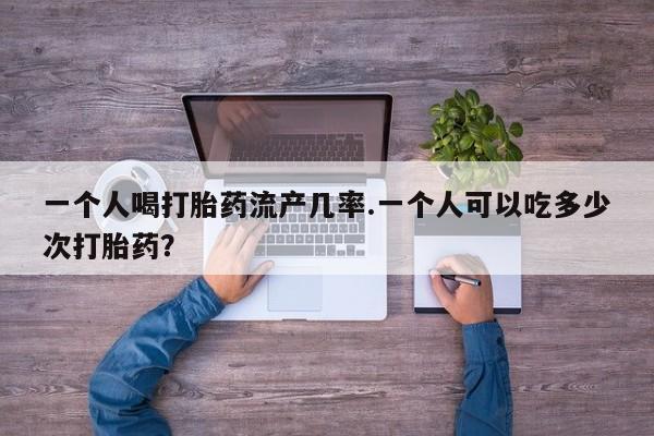网上打胎药专卖微信一个人喝打胎药流产几率.一个人可以吃多少次打胎药？
