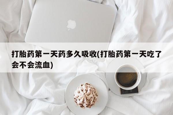 网上打胎药专卖微信打胎药第一天药多久吸收(打胎药第一天吃了会不会流血)