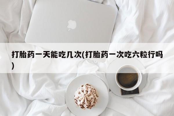 网上打胎药专卖微信打胎药一天能吃几次(打胎药一次吃六粒行吗)