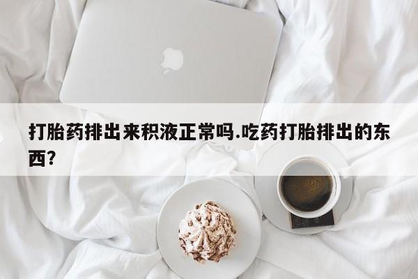 网上打胎药专卖微信打胎药排出来积液正常吗.吃药打胎排出的东西？
