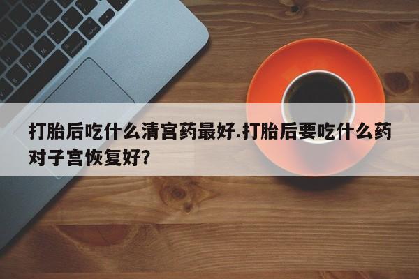 网上打胎药专卖微信打胎后吃什么清宫药最好.打胎后要吃什么药对子宫恢复好？