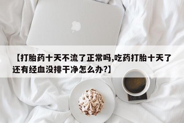 网上打胎药专卖微信【打胎药十天不流了正常吗,吃药打胎十天了还有经血没排干净怎么办?】