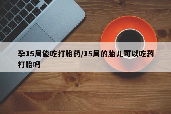 网上打胎药专卖微信孕15周能吃打胎药/15周的胎儿可以吃药打胎吗
