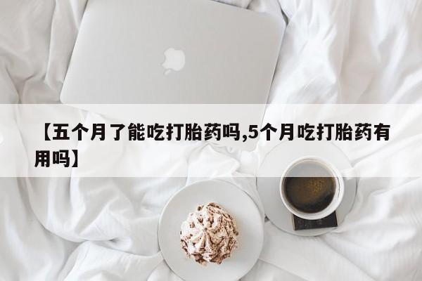 网上打胎药专卖微信【五个月了能吃打胎药吗,5个月吃打胎药有用吗】