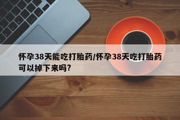 网上打胎药专卖微信怀孕38天能吃打胎药/怀孕38天吃打胎药可以掉下来吗?
