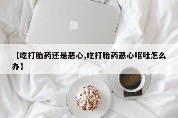 网上打胎药专卖微信【吃打胎药还是恶心,吃打胎药恶心呕吐怎么办】