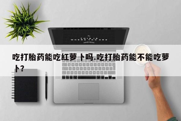 网上打胎药专卖微信吃打胎药能吃红萝卜吗.吃打胎药能不能吃萝卜？