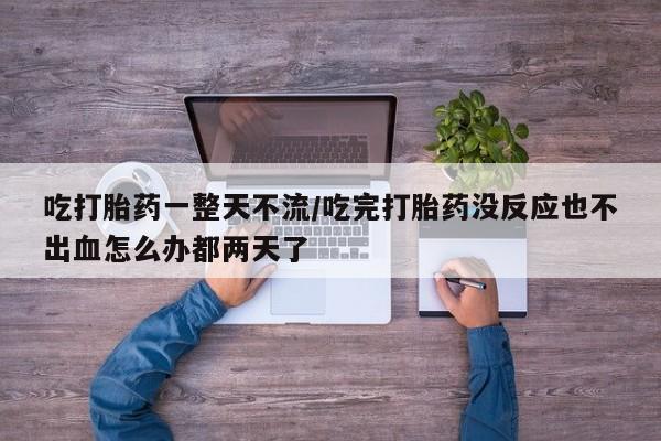网上打胎药专卖微信吃打胎药一整天不流/吃完打胎药没反应也不出血怎么办都两天了