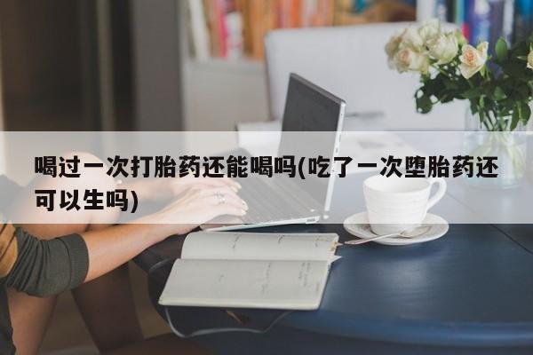 网上打胎药专卖微信喝过一次打胎药还能喝吗(吃了一次堕胎药还可以生吗)