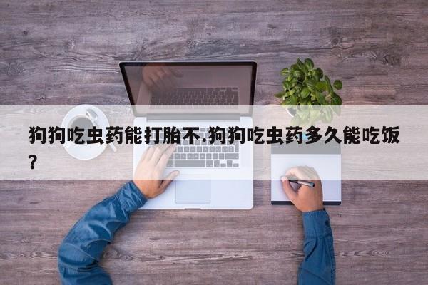 网上打胎药专卖微信狗狗吃虫药能打胎不.狗狗吃虫药多久能吃饭？