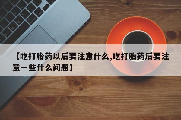 网上打胎药专卖微信【吃打胎药以后要注意什么,吃打胎药后要注意一些什么问题】