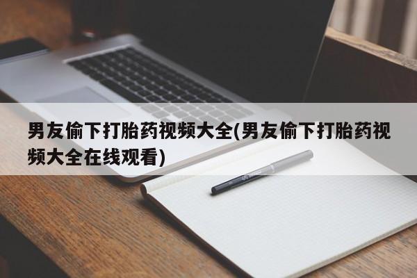 网上打胎药专卖微信男友偷下打胎药视频大全(男友偷下打胎药视频大全在线观看)