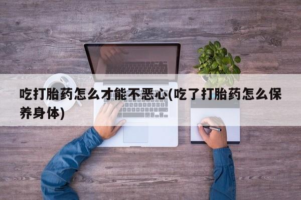 网上打胎药专卖微信吃打胎药怎么才能不恶心(吃了打胎药怎么保养身体)