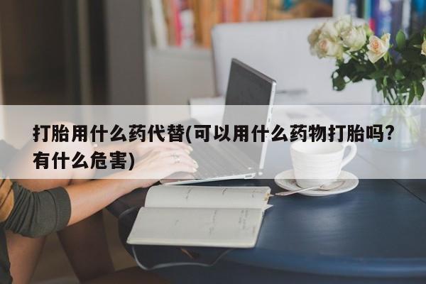 网上打胎药专卖微信打胎用什么药代替(可以用什么药物打胎吗?有什么危害)
