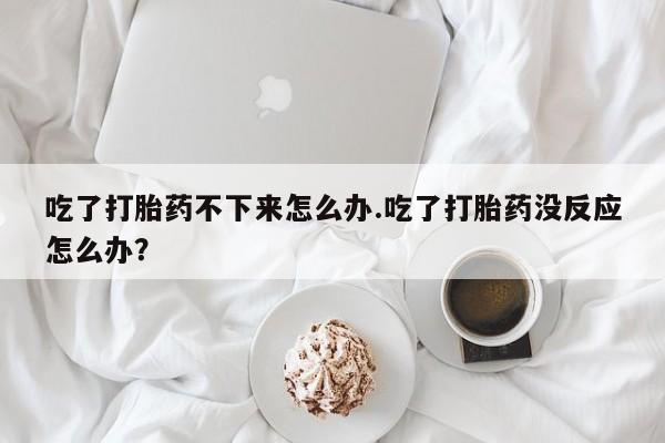 网上打胎药专卖微信吃了打胎药不下来怎么办.吃了打胎药没反应怎么办？
