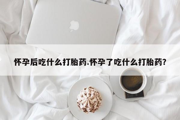 网上打胎药专卖微信怀孕后吃什么打胎药.怀孕了吃什么打胎药？