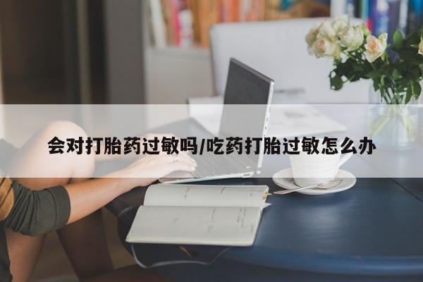 网上打胎药专卖微信会对打胎药过敏吗/吃药打胎过敏怎么办