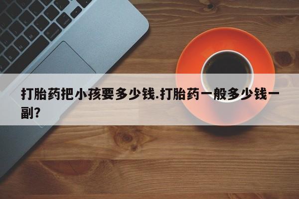 网上打胎药专卖微信打胎药把小孩要多少钱.打胎药一般多少钱一副？