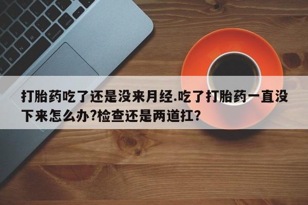 网上打胎药专卖微信打胎药吃了还是没来月经.吃了打胎药一直没下来怎么办?检查还是两道扛？