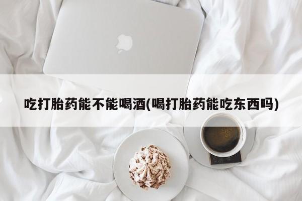 网上打胎药专卖微信吃打胎药能不能喝酒(喝打胎药能吃东西吗)