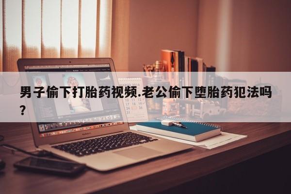 网上打胎药专卖微信男子偷下打胎药视频.老公偷下堕胎药犯法吗？