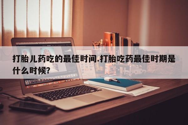 网上打胎药专卖微信打胎儿药吃的最佳时间.打胎吃药最佳时期是什么时候？