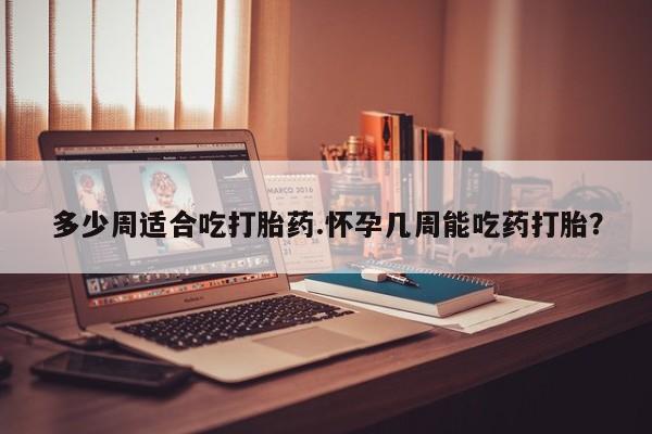 网上打胎药专卖微信多少周适合吃打胎药.怀孕几周能吃药打胎？
