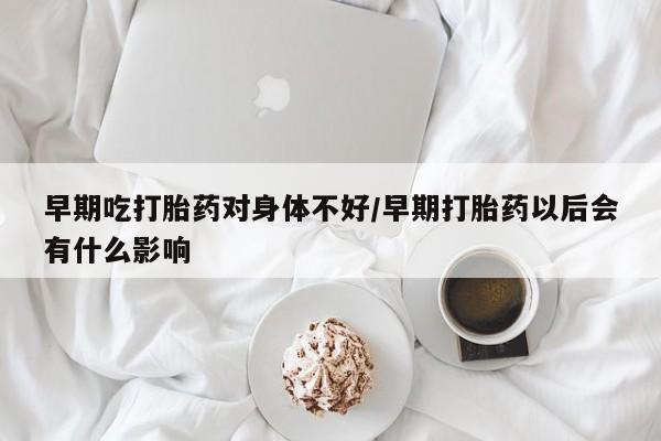 网上打胎药专卖微信早期吃打胎药对身体不好/早期打胎药以后会有什么影响
