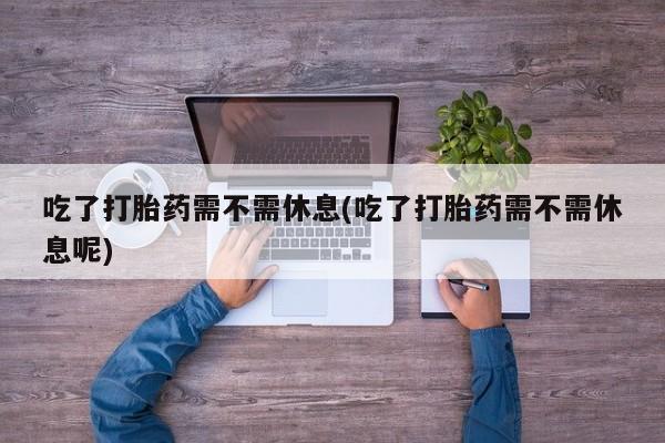 网上打胎药专卖微信吃了打胎药需不需休息(吃了打胎药需不需休息呢)