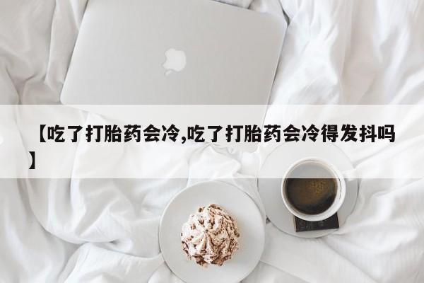 网上打胎药专卖微信【吃了打胎药会冷,吃了打胎药会冷得发抖吗】
