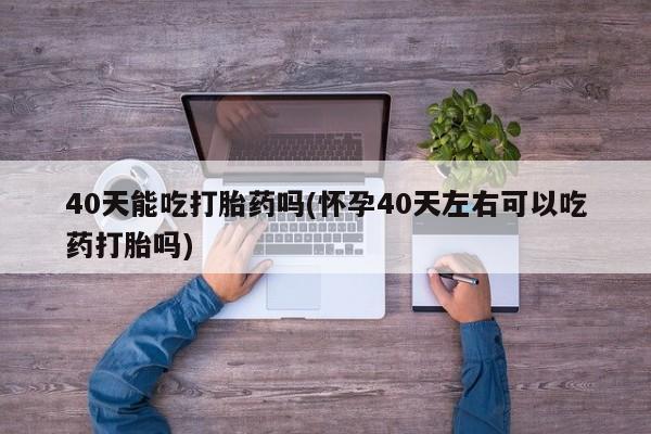 网上打胎药专卖微信40天能吃打胎药吗(怀孕40天左右可以吃药打胎吗)