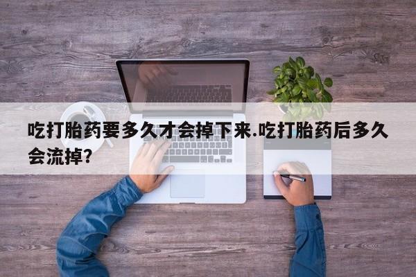 网上打胎药专卖微信吃打胎药要多久才会掉下来.吃打胎药后多久会流掉？