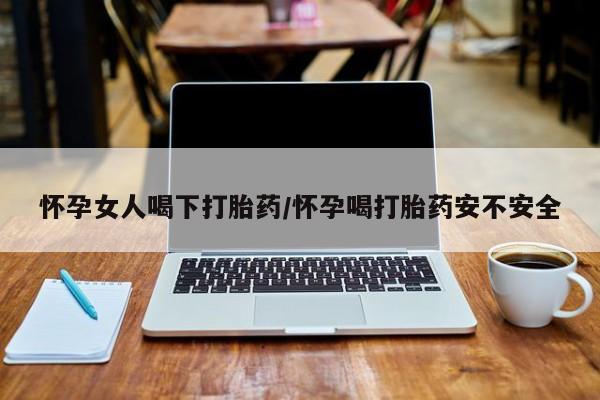 网上打胎药专卖微信怀孕女人喝下打胎药/怀孕喝打胎药安不安全