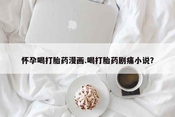 网上打胎药专卖微信怀孕喝打胎药漫画.喝打胎药剧痛小说？