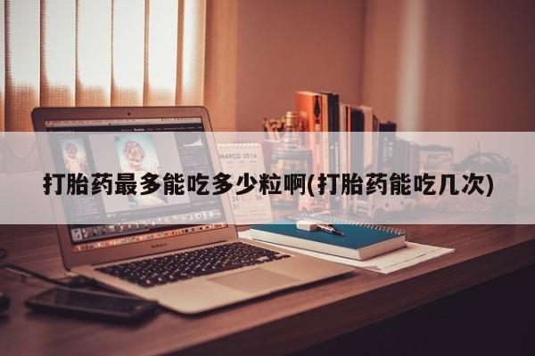 网上打胎药专卖微信打胎药最多能吃多少粒啊(打胎药能吃几次)