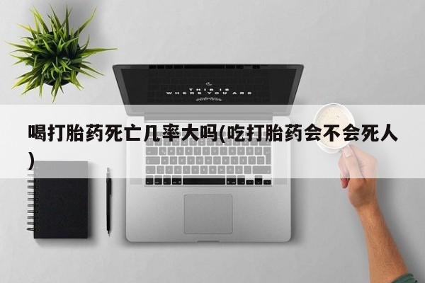 网上打胎药专卖微信喝打胎药死亡几率大吗(吃打胎药会不会死人)