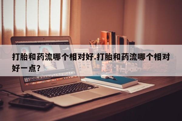 网上打胎药专卖微信打胎和药流哪个相对好.打胎和药流哪个相对好一点？