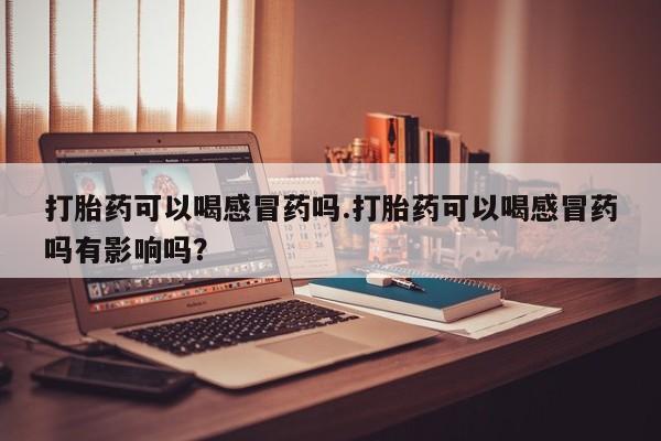 网上打胎药专卖微信打胎药可以喝感冒药吗.打胎药可以喝感冒药吗有影响吗？