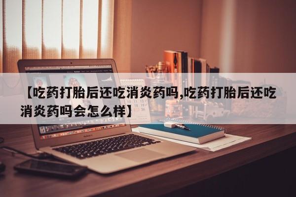 网上打胎药专卖微信【吃药打胎后还吃消炎药吗,吃药打胎后还吃消炎药吗会怎么样】