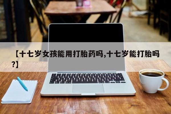 网上打胎药专卖微信【十七岁女孩能用打胎药吗,十七岁能打胎吗?】