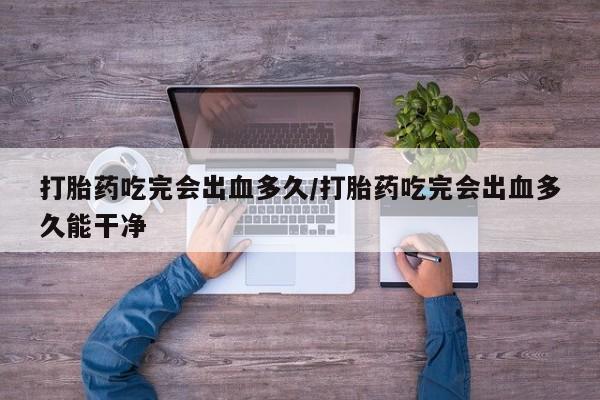 网上打胎药专卖微信打胎药吃完会出血多久/打胎药吃完会出血多久能干净