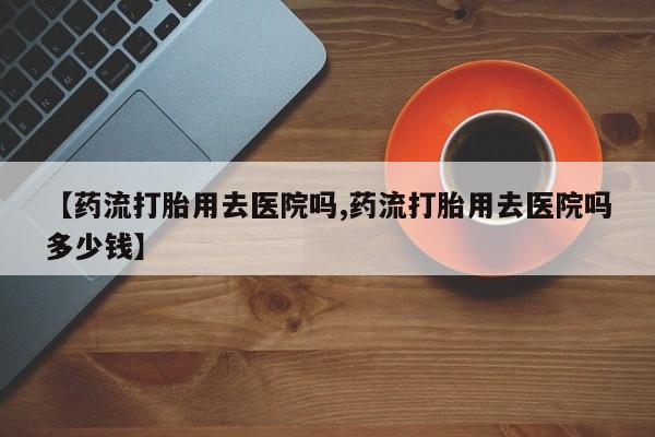 网上打胎药专卖微信【药流打胎用去医院吗,药流打胎用去医院吗多少钱】