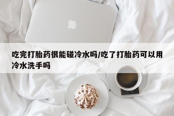 网上打胎药专卖微信吃完打胎药很能碰冷水吗/吃了打胎药可以用冷水洗手吗
