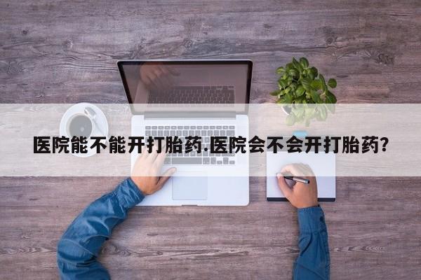 网上打胎药专卖微信医院能不能开打胎药.医院会不会开打胎药？